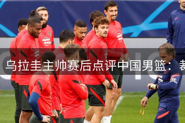 乌拉圭主帅赛后点评中国男篮：裁判判罚更为均衡