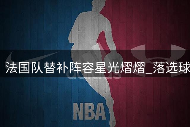 法国队替补阵容星光熠熠 落选球员可组豪华之师