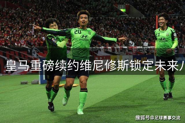 皇马重磅续约维尼修斯锁定未来八年 阿森纳引援梦碎