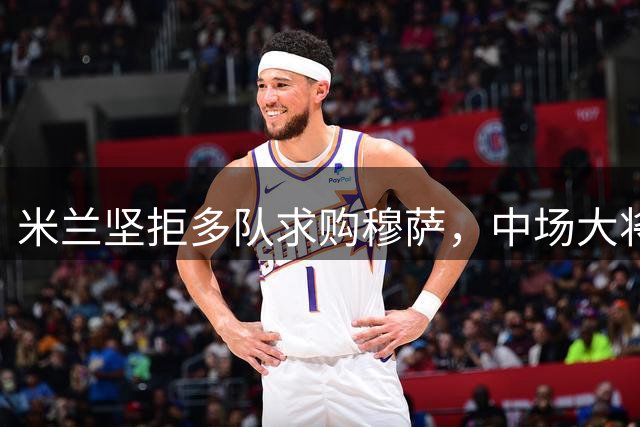 米兰坚拒多队求购穆萨，中场大将留队意愿强烈