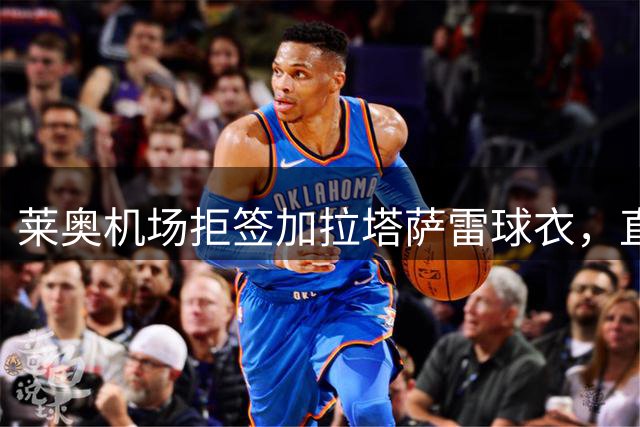 莱奥机场拒签加拉塔萨雷球衣，直言球迷"犯傻"引热议